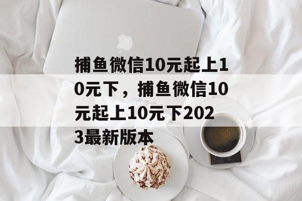 捕鱼微信10元起上10元下，捕鱼微信10元起上10元下2023最新版本